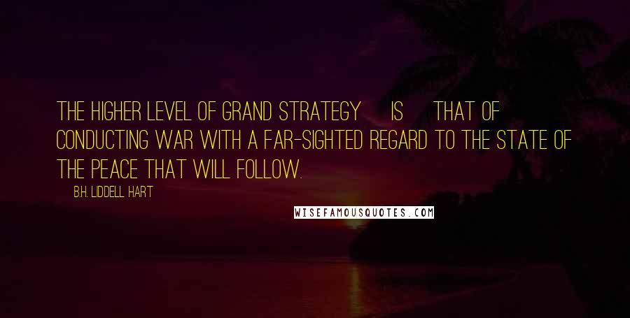 B.H. Liddell Hart Quotes: The higher level of grand strategy [is] that of conducting war with a far-sighted regard to the state of the peace that will follow.