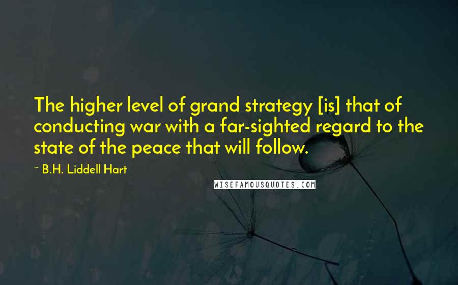 B.H. Liddell Hart Quotes: The higher level of grand strategy [is] that of conducting war with a far-sighted regard to the state of the peace that will follow.