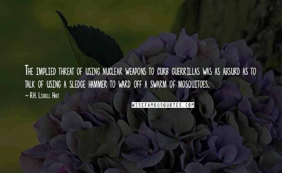 B.H. Liddell Hart Quotes: The implied threat of using nuclear weapons to curb guerrillas was as absurd as to talk of using a sledge hammer to ward off a swarm of mosquitoes.