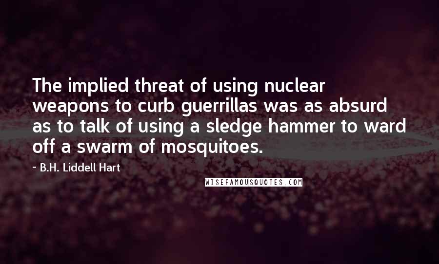 B.H. Liddell Hart Quotes: The implied threat of using nuclear weapons to curb guerrillas was as absurd as to talk of using a sledge hammer to ward off a swarm of mosquitoes.