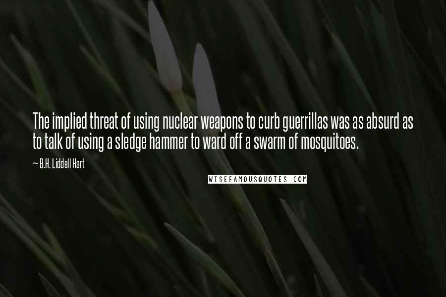 B.H. Liddell Hart Quotes: The implied threat of using nuclear weapons to curb guerrillas was as absurd as to talk of using a sledge hammer to ward off a swarm of mosquitoes.