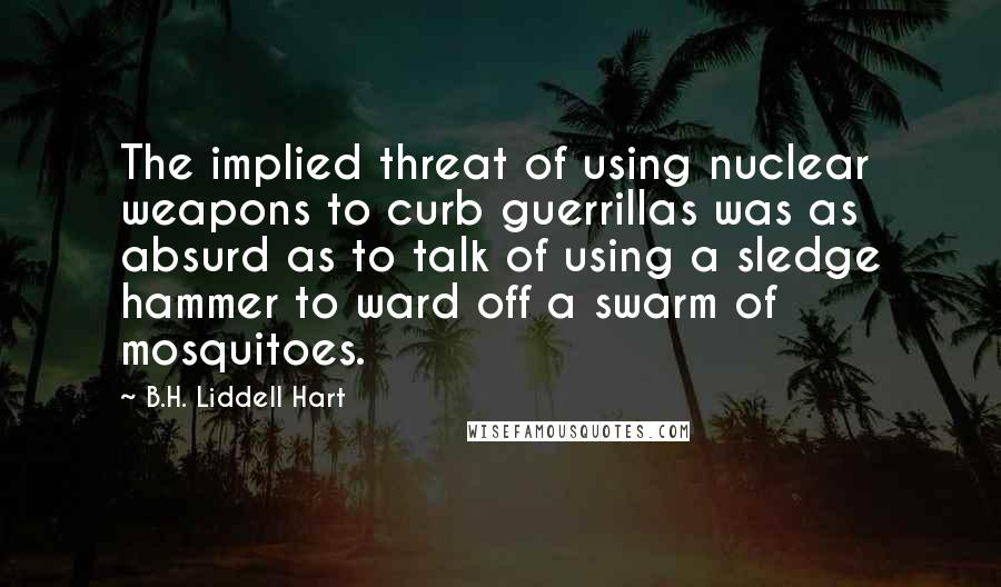 B.H. Liddell Hart Quotes: The implied threat of using nuclear weapons to curb guerrillas was as absurd as to talk of using a sledge hammer to ward off a swarm of mosquitoes.
