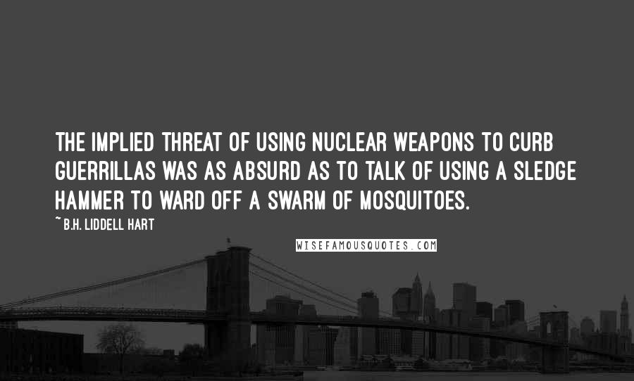 B.H. Liddell Hart Quotes: The implied threat of using nuclear weapons to curb guerrillas was as absurd as to talk of using a sledge hammer to ward off a swarm of mosquitoes.