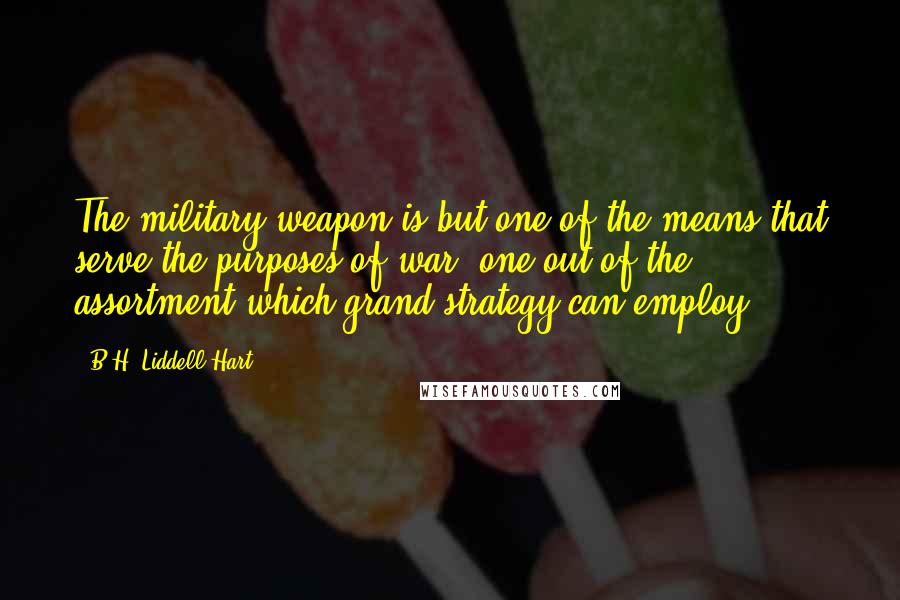 B.H. Liddell Hart Quotes: The military weapon is but one of the means that serve the purposes of war: one out of the assortment which grand strategy can employ.