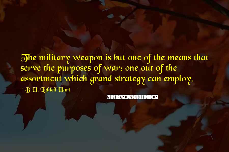 B.H. Liddell Hart Quotes: The military weapon is but one of the means that serve the purposes of war: one out of the assortment which grand strategy can employ.