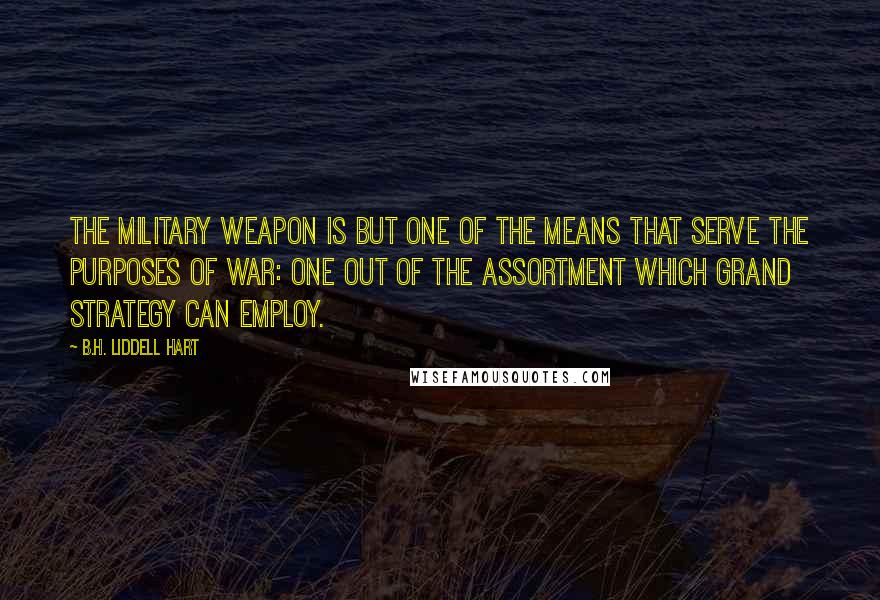 B.H. Liddell Hart Quotes: The military weapon is but one of the means that serve the purposes of war: one out of the assortment which grand strategy can employ.