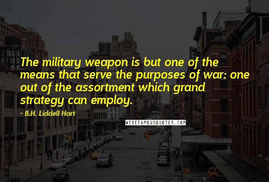 B.H. Liddell Hart Quotes: The military weapon is but one of the means that serve the purposes of war: one out of the assortment which grand strategy can employ.