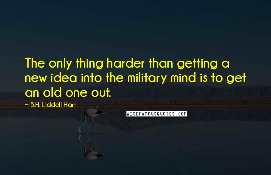 B.H. Liddell Hart Quotes: The only thing harder than getting a new idea into the military mind is to get an old one out.