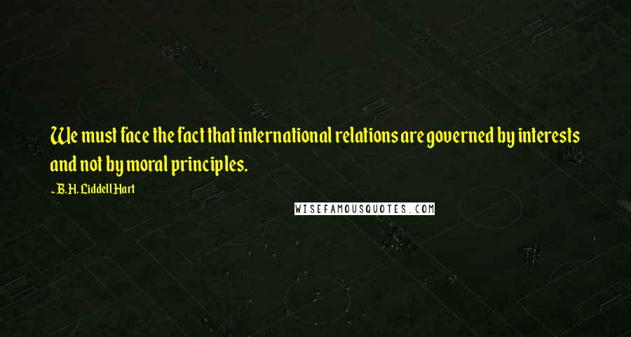 B.H. Liddell Hart Quotes: We must face the fact that international relations are governed by interests and not by moral principles.