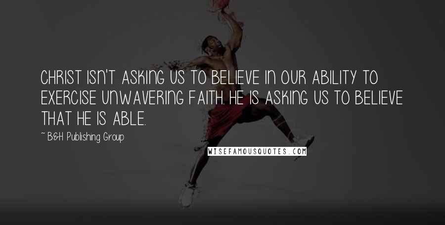 B&H Publishing Group Quotes: CHRIST ISN'T ASKING US TO BELIEVE IN OUR ABILITY TO EXERCISE UNWAVERING FAITH. HE IS ASKING US TO BELIEVE THAT HE IS ABLE.