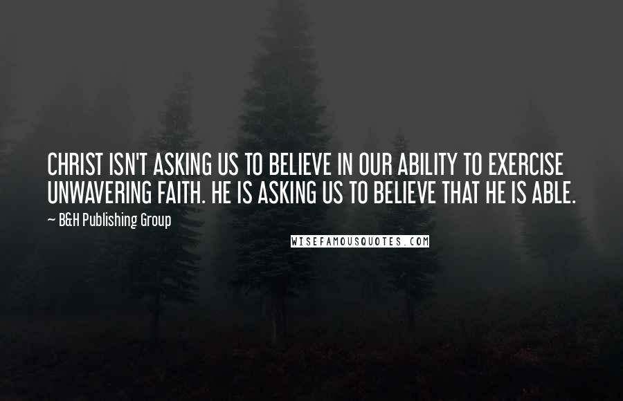 B&H Publishing Group Quotes: CHRIST ISN'T ASKING US TO BELIEVE IN OUR ABILITY TO EXERCISE UNWAVERING FAITH. HE IS ASKING US TO BELIEVE THAT HE IS ABLE.