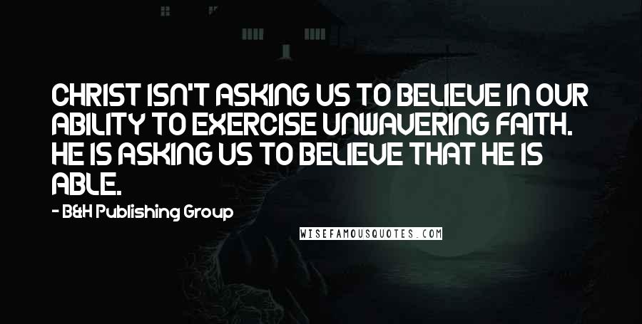 B&H Publishing Group Quotes: CHRIST ISN'T ASKING US TO BELIEVE IN OUR ABILITY TO EXERCISE UNWAVERING FAITH. HE IS ASKING US TO BELIEVE THAT HE IS ABLE.