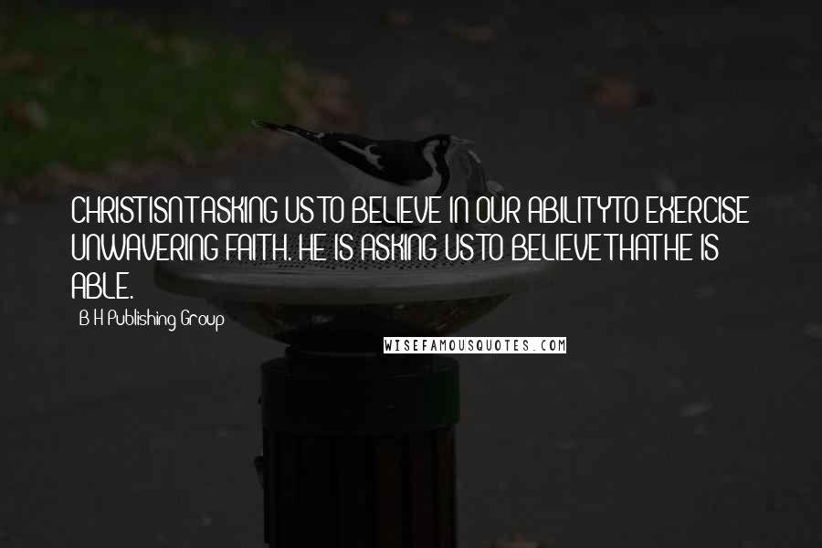 B&H Publishing Group Quotes: CHRIST ISN'T ASKING US TO BELIEVE IN OUR ABILITY TO EXERCISE UNWAVERING FAITH. HE IS ASKING US TO BELIEVE THAT HE IS ABLE.