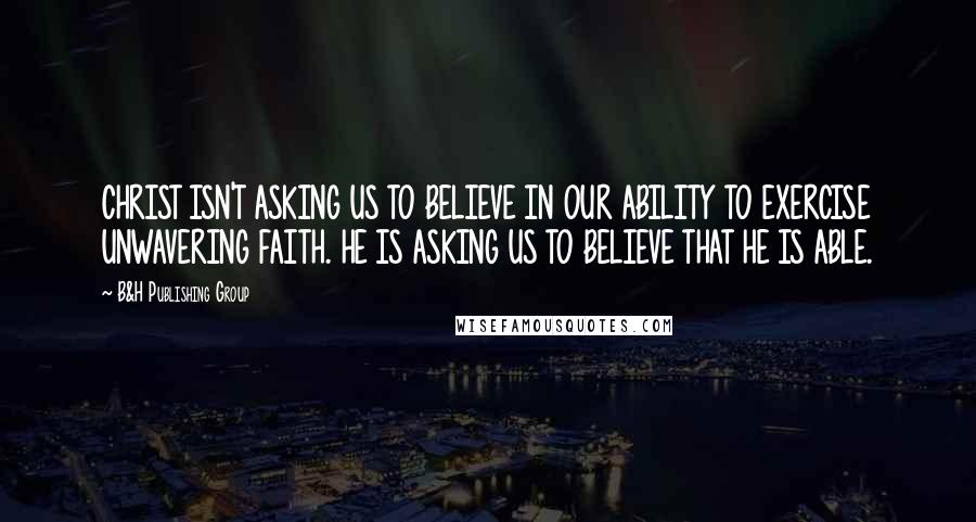 B&H Publishing Group Quotes: CHRIST ISN'T ASKING US TO BELIEVE IN OUR ABILITY TO EXERCISE UNWAVERING FAITH. HE IS ASKING US TO BELIEVE THAT HE IS ABLE.