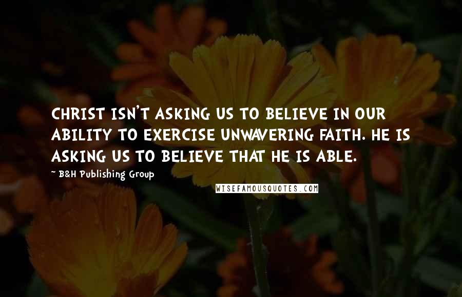 B&H Publishing Group Quotes: CHRIST ISN'T ASKING US TO BELIEVE IN OUR ABILITY TO EXERCISE UNWAVERING FAITH. HE IS ASKING US TO BELIEVE THAT HE IS ABLE.