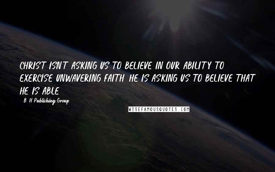 B&H Publishing Group Quotes: CHRIST ISN'T ASKING US TO BELIEVE IN OUR ABILITY TO EXERCISE UNWAVERING FAITH. HE IS ASKING US TO BELIEVE THAT HE IS ABLE.