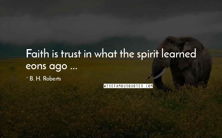 B. H. Roberts Quotes: Faith is trust in what the spirit learned eons ago ...