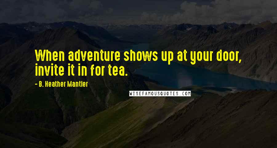 B. Heather Mantler Quotes: When adventure shows up at your door, invite it in for tea.