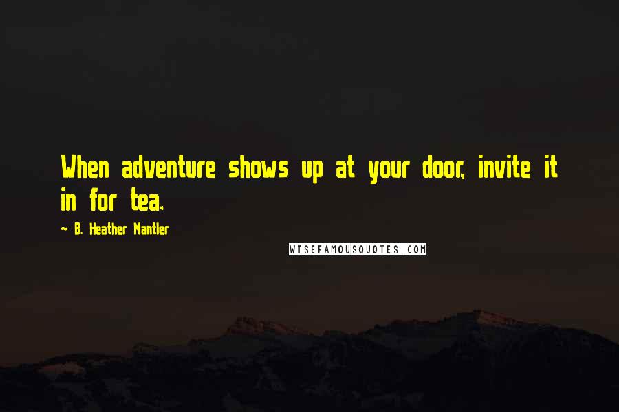 B. Heather Mantler Quotes: When adventure shows up at your door, invite it in for tea.
