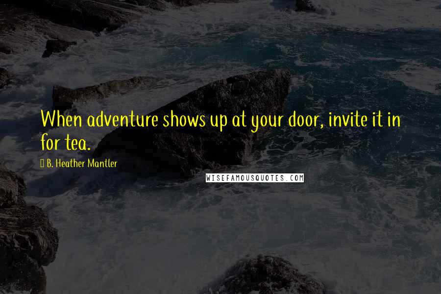 B. Heather Mantler Quotes: When adventure shows up at your door, invite it in for tea.