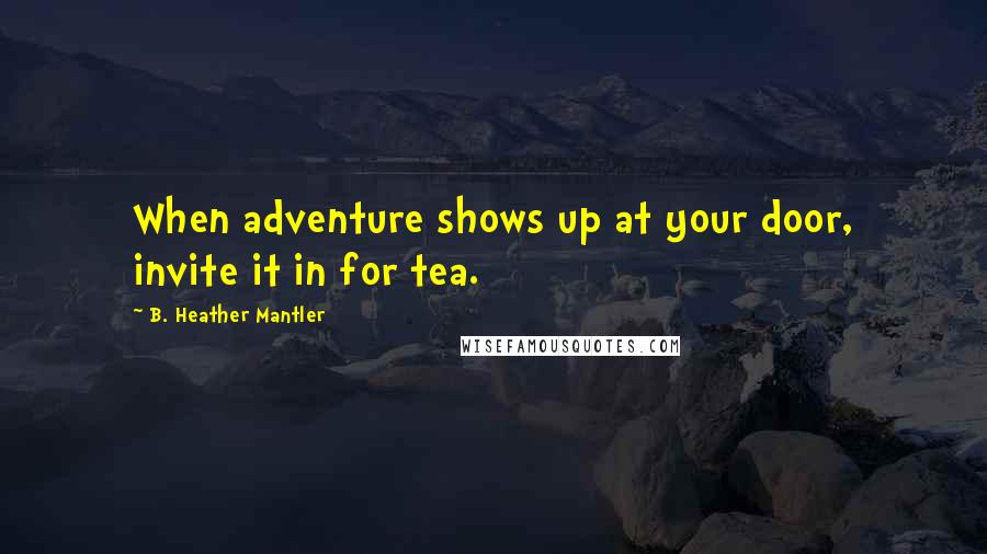 B. Heather Mantler Quotes: When adventure shows up at your door, invite it in for tea.