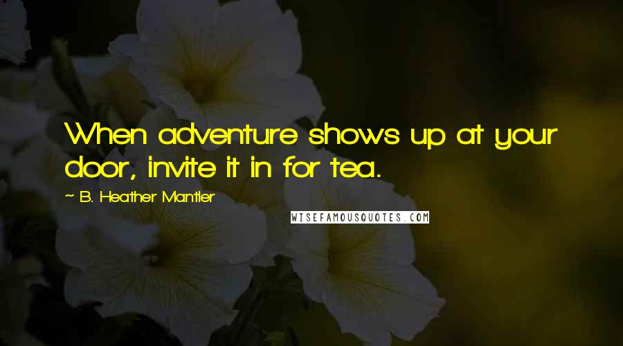 B. Heather Mantler Quotes: When adventure shows up at your door, invite it in for tea.