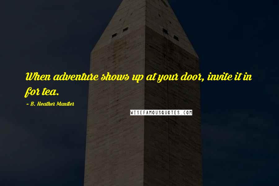B. Heather Mantler Quotes: When adventure shows up at your door, invite it in for tea.