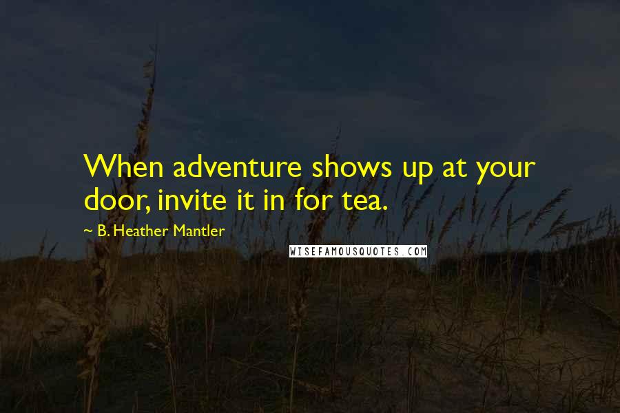 B. Heather Mantler Quotes: When adventure shows up at your door, invite it in for tea.