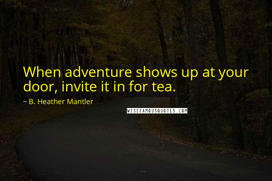 B. Heather Mantler Quotes: When adventure shows up at your door, invite it in for tea.