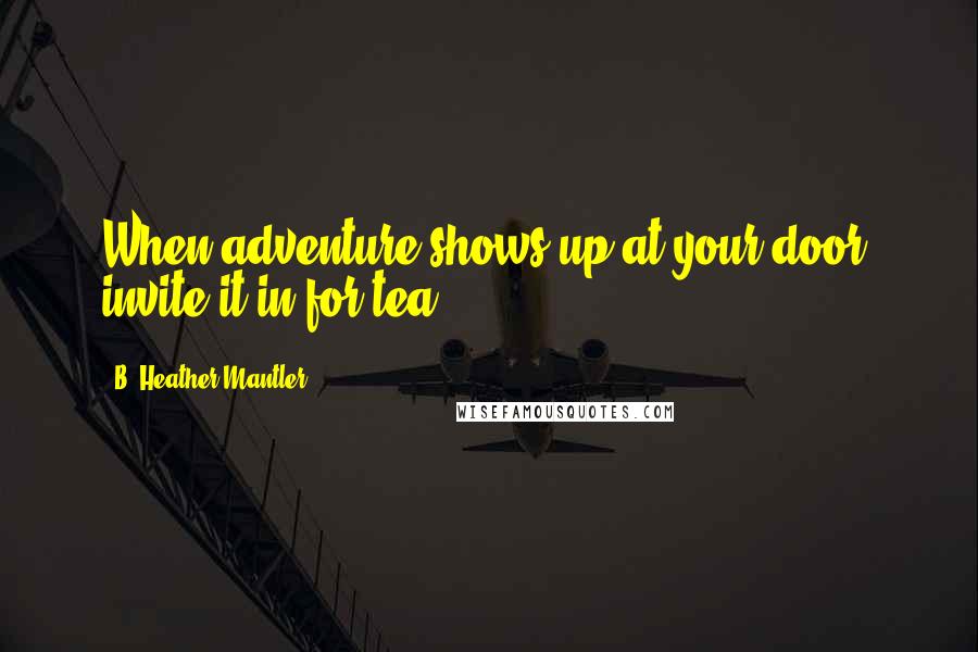 B. Heather Mantler Quotes: When adventure shows up at your door, invite it in for tea.