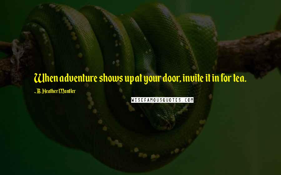 B. Heather Mantler Quotes: When adventure shows up at your door, invite it in for tea.