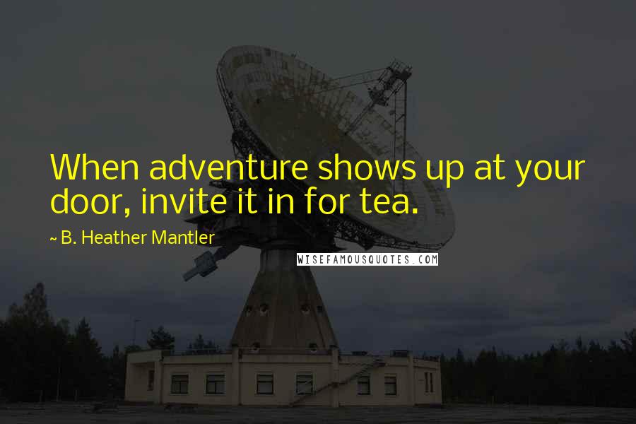 B. Heather Mantler Quotes: When adventure shows up at your door, invite it in for tea.