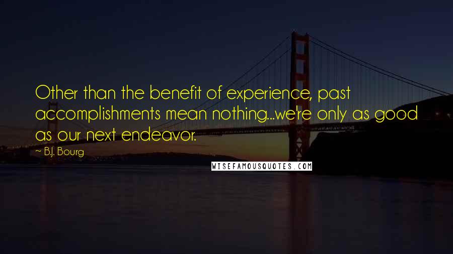 B.J. Bourg Quotes: Other than the benefit of experience, past accomplishments mean nothing...we're only as good as our next endeavor.