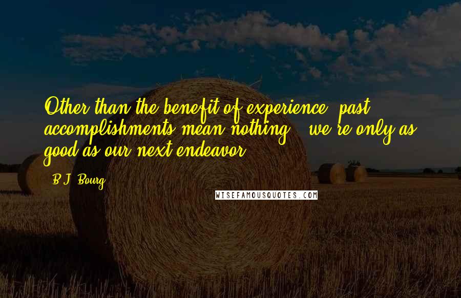 B.J. Bourg Quotes: Other than the benefit of experience, past accomplishments mean nothing...we're only as good as our next endeavor.