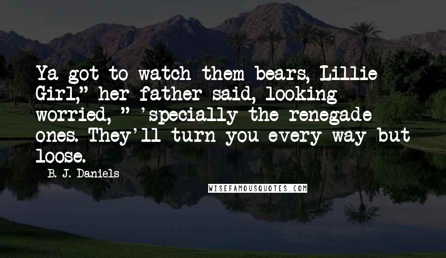 B. J. Daniels Quotes: Ya got to watch them bears, Lillie Girl," her father said, looking worried, " 'specially the renegade ones. They'll turn you every way but loose.