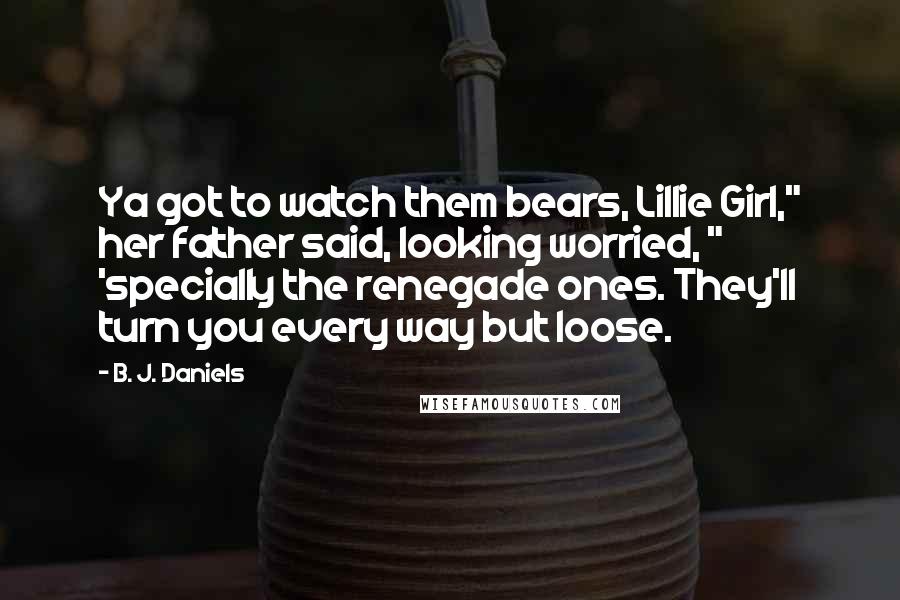 B. J. Daniels Quotes: Ya got to watch them bears, Lillie Girl," her father said, looking worried, " 'specially the renegade ones. They'll turn you every way but loose.
