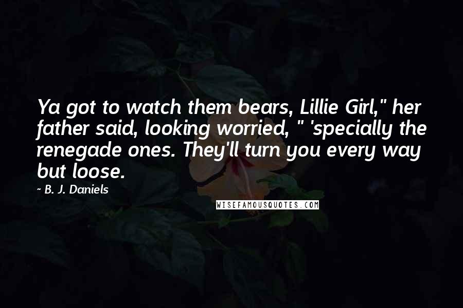 B. J. Daniels Quotes: Ya got to watch them bears, Lillie Girl," her father said, looking worried, " 'specially the renegade ones. They'll turn you every way but loose.