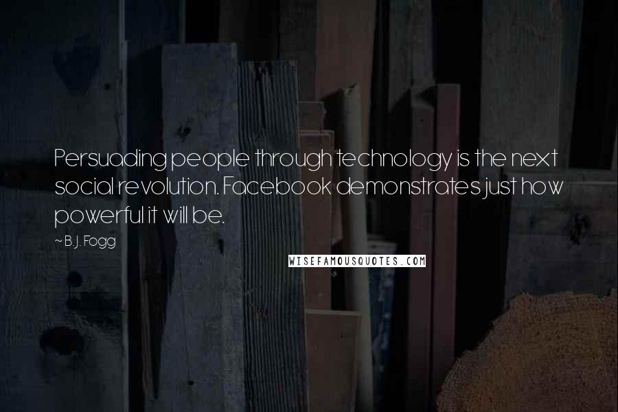 B. J. Fogg Quotes: Persuading people through technology is the next social revolution. Facebook demonstrates just how powerful it will be.