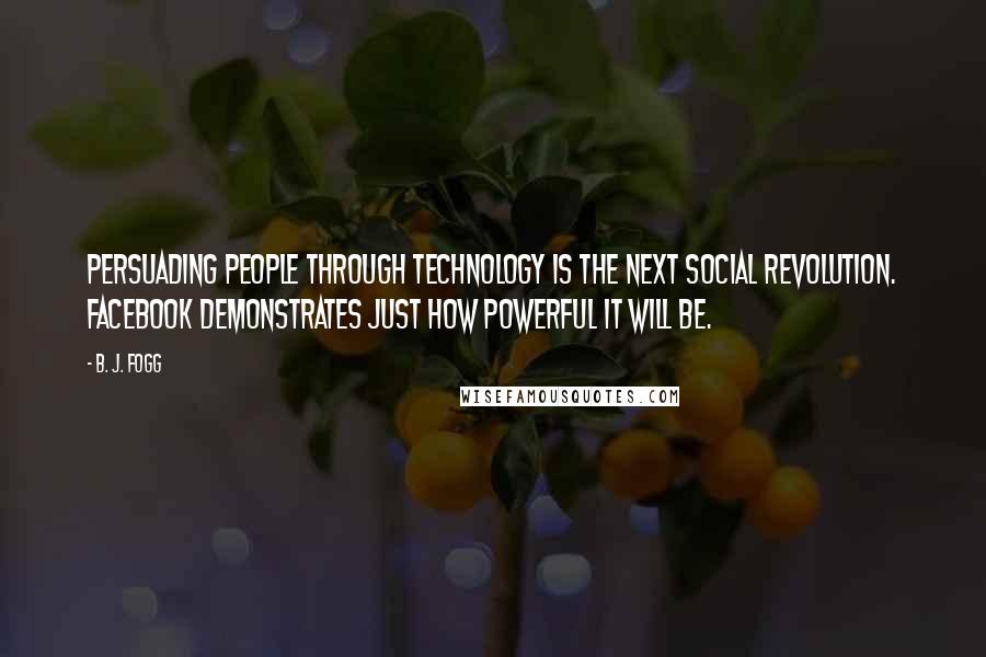 B. J. Fogg Quotes: Persuading people through technology is the next social revolution. Facebook demonstrates just how powerful it will be.