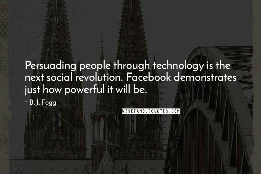 B. J. Fogg Quotes: Persuading people through technology is the next social revolution. Facebook demonstrates just how powerful it will be.
