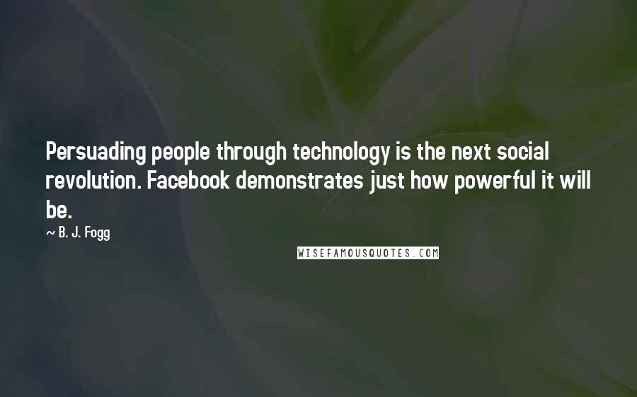 B. J. Fogg Quotes: Persuading people through technology is the next social revolution. Facebook demonstrates just how powerful it will be.