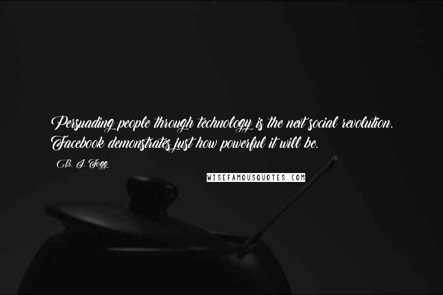 B. J. Fogg Quotes: Persuading people through technology is the next social revolution. Facebook demonstrates just how powerful it will be.