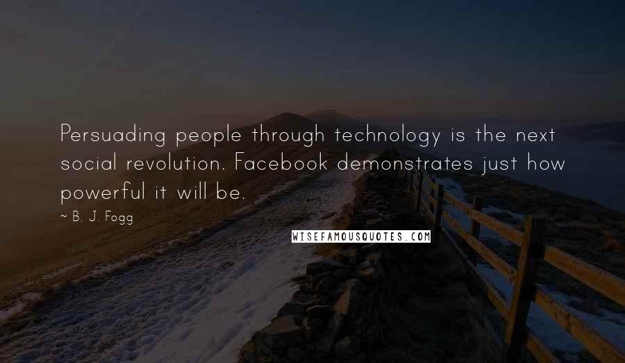 B. J. Fogg Quotes: Persuading people through technology is the next social revolution. Facebook demonstrates just how powerful it will be.