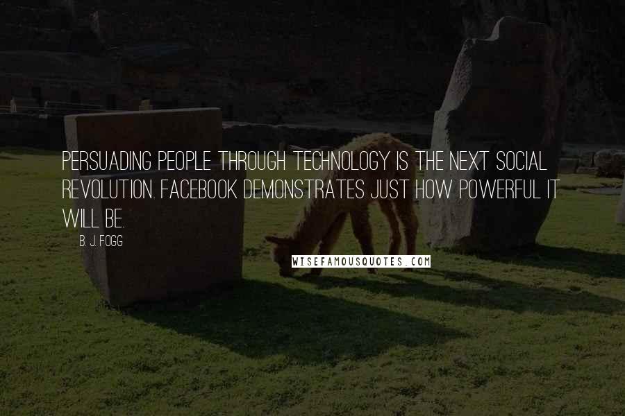 B. J. Fogg Quotes: Persuading people through technology is the next social revolution. Facebook demonstrates just how powerful it will be.