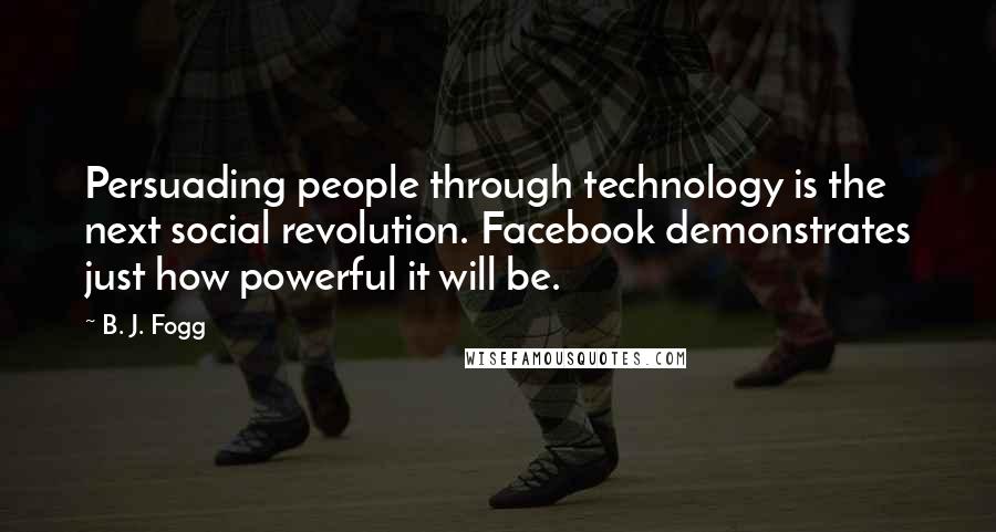 B. J. Fogg Quotes: Persuading people through technology is the next social revolution. Facebook demonstrates just how powerful it will be.