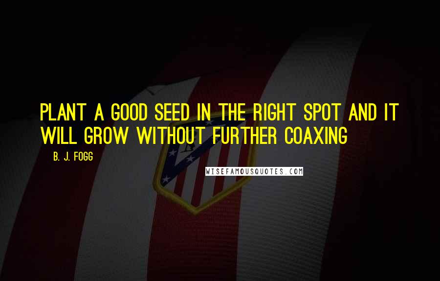 B. J. Fogg Quotes: Plant a good seed in the right spot and it will grow without further coaxing