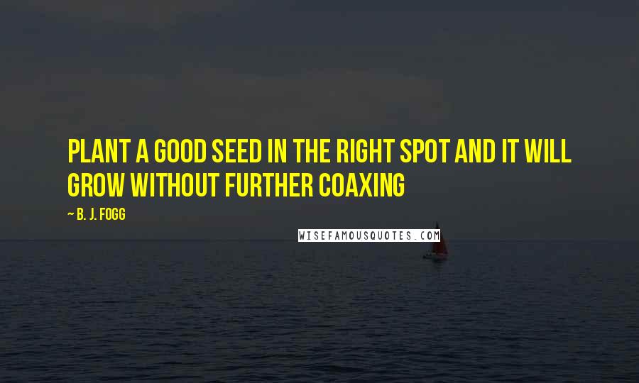 B. J. Fogg Quotes: Plant a good seed in the right spot and it will grow without further coaxing