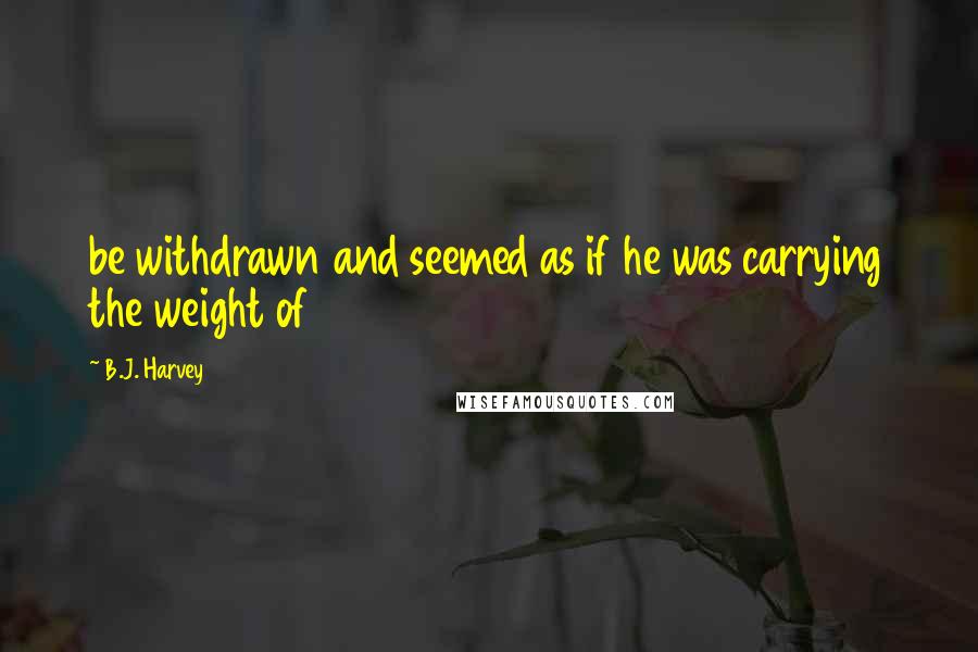 B.J. Harvey Quotes: be withdrawn and seemed as if he was carrying the weight of