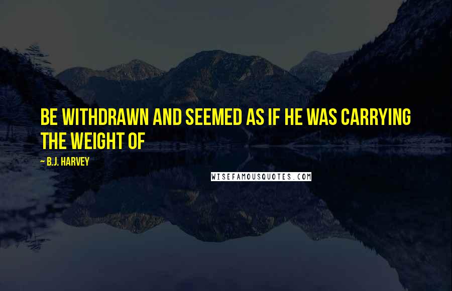 B.J. Harvey Quotes: be withdrawn and seemed as if he was carrying the weight of