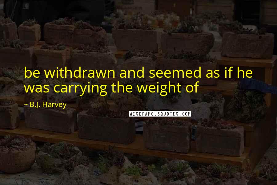 B.J. Harvey Quotes: be withdrawn and seemed as if he was carrying the weight of